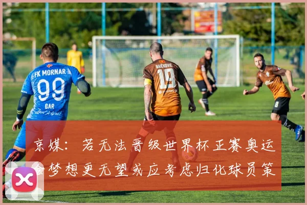 京媒：若无法晋级世界杯正赛奥运会梦想更无望或应考虑归化球员策略