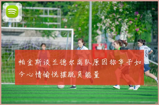 帕金斯谈兰德尔离队原因称华子如今心情愉悦摆脱负能量