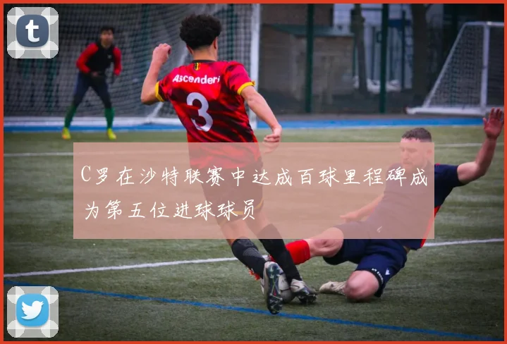 C罗在沙特联赛中达成百球里程碑成为第五位进球球员