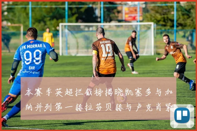 本赛季英超拦截榜揭晓凯塞多与加纳并列第一赫拉芬贝赫与卢克肖紧随其后