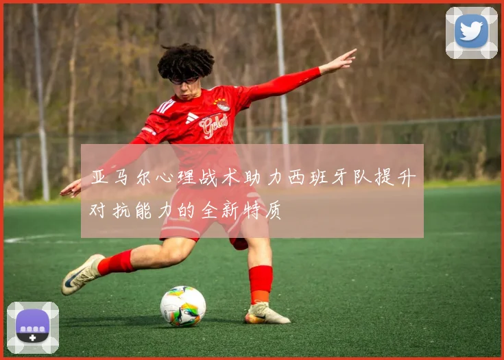 亚马尔心理战术助力西班牙队提升对抗能力的全新特质