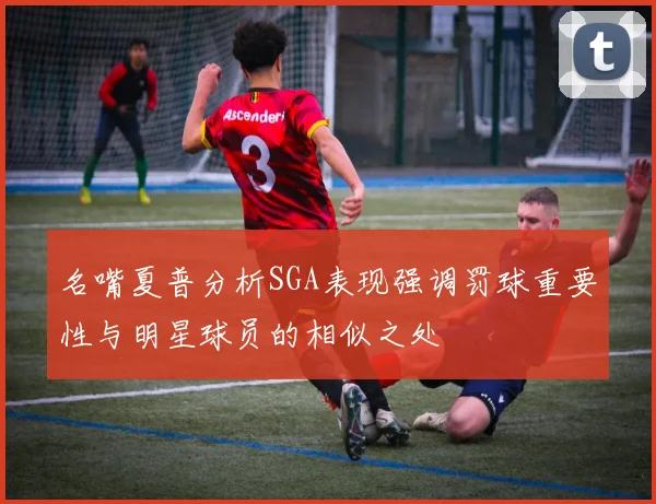 名嘴夏普分析SGA表现强调罚球重要性与明星球员的相似之处