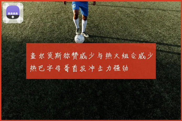 查尔莫斯称赞威少与热火组合威少热巴字母哥首发冲击力强劲