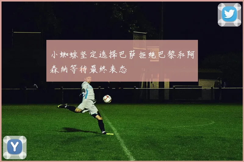 小蜘蛛坚定选择巴萨拒绝巴黎和阿森纳等待最终表态
