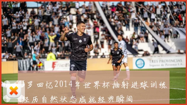 J罗回忆2014年世界杯抽射进球训练经历自然状态成就经典瞬间