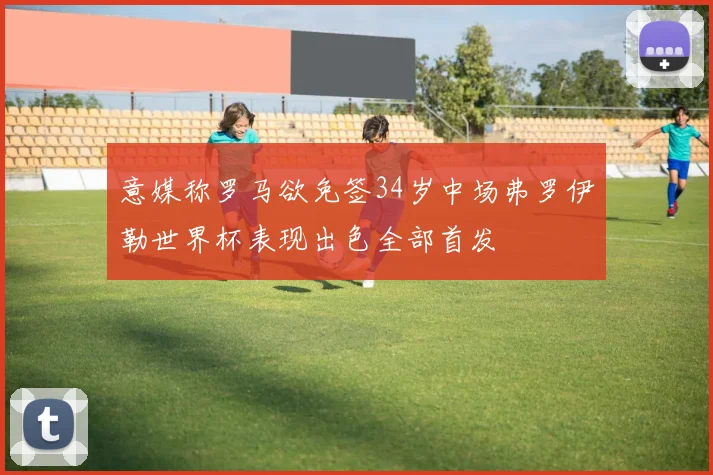 意媒称罗马欲免签34岁中场弗罗伊勒世界杯表现出色全部首发