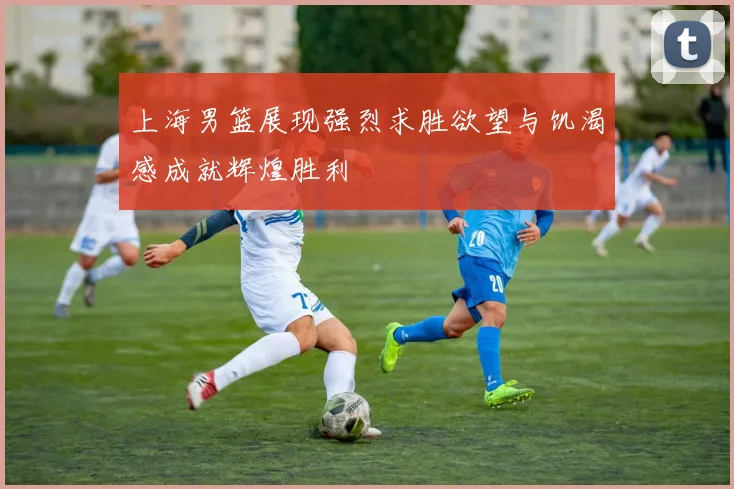 上海男篮展现强烈求胜欲望与饥渴感成就辉煌胜利