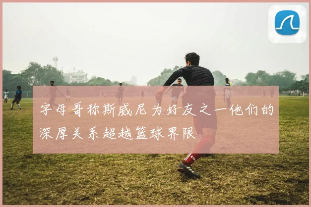 字母哥称斯威尼为好友之一他们的深厚关系超越篮球界限