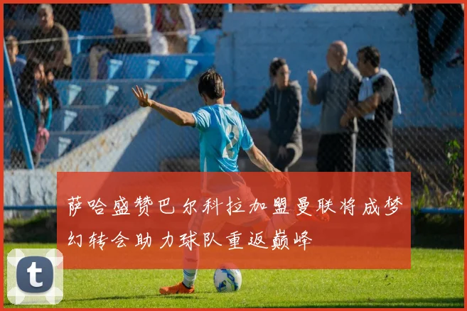 萨哈盛赞巴尔科拉加盟曼联将成梦幻转会助力球队重返巅峰